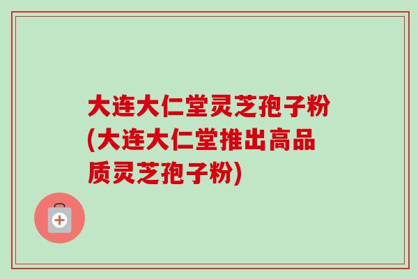 大连大仁堂灵芝孢子粉(大连大仁堂推出高品质灵芝孢子粉)-第1张图片-卓越灵芝孢子粉