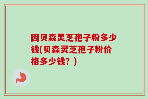 因贝森灵芝孢子粉多少钱(贝森灵芝孢子粉价格多少钱？)-第1张图片-卓越灵芝孢子粉