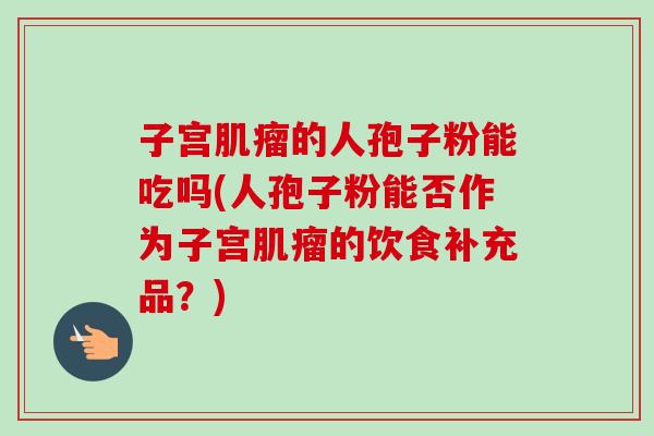 子宫肌瘤的人孢子粉能吃吗(人孢子粉能否作为子宫肌瘤的饮食补充品?)-第1张图片-卓越灵芝孢子粉 子宫肌瘤的人孢子粉能吃吗(人孢子粉能否作为子宫肌瘤的饮食补充品?)-第1张图片-卓越灵芝孢子粉