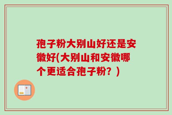 孢子粉大别山好还是安徽好(大别山和安徽哪个更适合孢子粉？)-第1张图片-卓越灵芝孢子粉