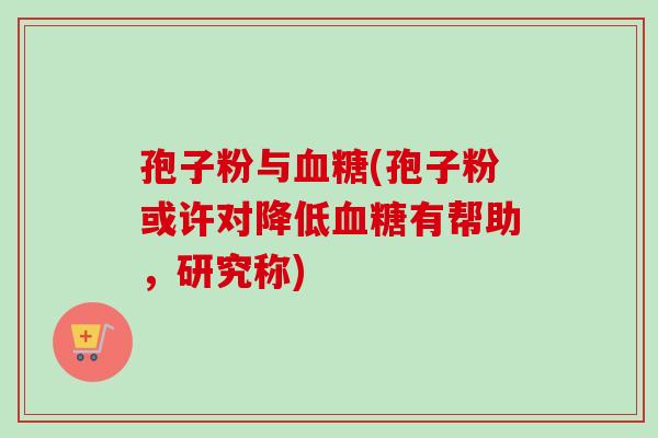 孢子粉与血糖(孢子粉或许对降低血糖有帮助,研究称)-第1张图片-卓越灵芝孢子粉 孢子粉与血糖(孢子粉或许对降低血糖有帮助,研究称)-第1张图片-卓越灵芝孢子粉