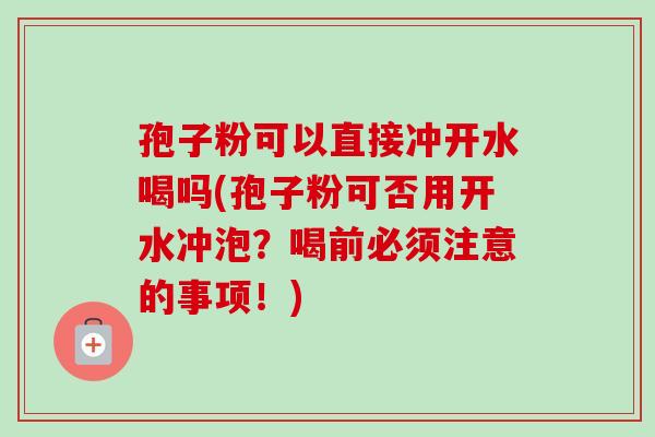 孢子粉可以直接冲开水喝吗(孢子粉可否用开水冲泡?喝前必须注意的事项!)-第1张图片-卓越灵芝孢子粉 孢子粉可以直接冲开水喝吗(孢子粉可否用开水冲泡?喝前必须注意的事项!)-第1张图片-卓越灵芝孢子粉