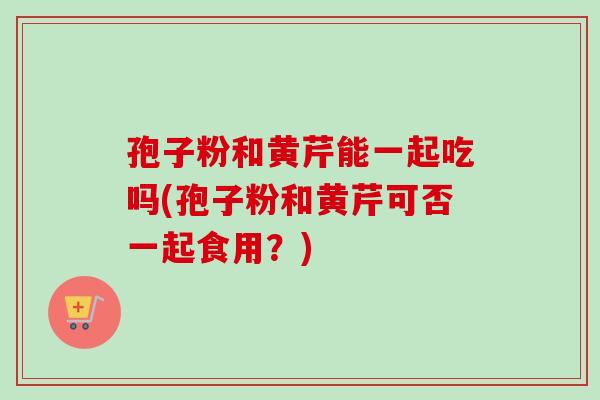 孢子粉和黄芹能一起吃吗(孢子粉和黄芹可否一起食用?)-第1张图片-卓越灵芝孢子粉 孢子粉和黄芹能一起吃吗(孢子粉和黄芹可否一起食用?)-第1张图片-卓越灵芝孢子粉