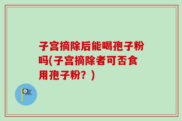 子宫摘除后能喝孢子粉吗(子宫摘除者可否食用孢子粉?)-第1张图片-卓越灵芝孢子粉 子宫摘除后能喝孢子粉吗(子宫摘除者可否食用孢子粉?)-第1张图片-卓越灵芝孢子粉