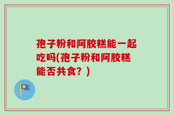 孢子粉和阿胶糕能一起吃吗(孢子粉和阿胶糕能否共食?)-第1张图片-卓越灵芝孢子粉 孢子粉和阿胶糕能一起吃吗(孢子粉和阿胶糕能否共食?)-第1张图片-卓越灵芝孢子粉