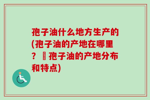 孢子油什么地方生产的(孢子油的产地在哪里？–孢子油的产地分布和特点)-第1张图片-卓越灵芝孢子粉