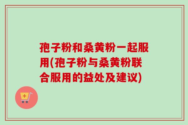 孢子粉和桑黄粉一起服用(孢子粉与桑黄粉联合服用的益处及建议)-第1张图片-卓越灵芝孢子粉