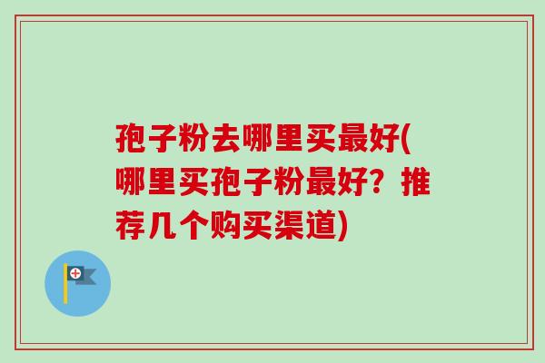 孢子粉去哪里买最好(哪里买孢子粉最好？推荐几个购买渠道)-第1张图片-卓越灵芝孢子粉
