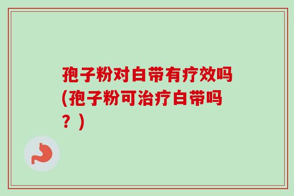 孢子粉对白带有疗效吗(孢子粉可治疗白带吗？)-第1张图片-卓越灵芝孢子粉