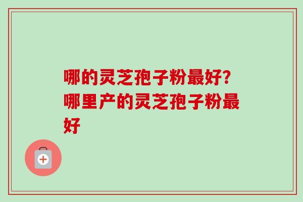 哪的灵芝孢子粉最好?哪里产的灵芝孢子粉最好-第1张图片-卓越灵芝孢子粉 哪的灵芝孢子粉最好?哪里产的灵芝孢子粉最好-第1张图片-卓越灵芝孢子粉