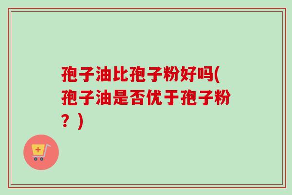孢子油比孢子粉好吗(孢子油是否优于孢子粉?)-第1张图片-卓越灵芝孢子粉 孢子油比孢子粉好吗(孢子油是否优于孢子粉?)-第1张图片-卓越灵芝孢子粉