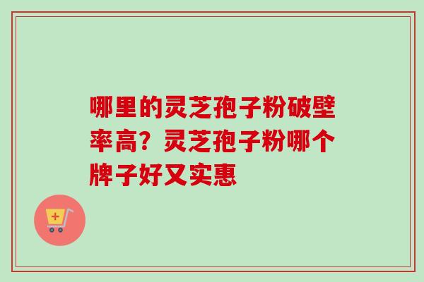 哪里的灵芝孢子粉破壁率高？灵芝孢子粉哪个牌子好又实惠-第1张图片-卓越灵芝孢子粉