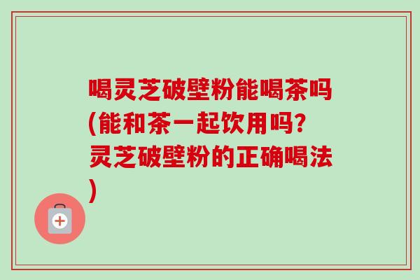 喝灵芝破壁粉能喝茶吗(能和茶一起饮用吗？灵芝破壁粉的正确喝法)-第1张图片-卓越灵芝孢子粉