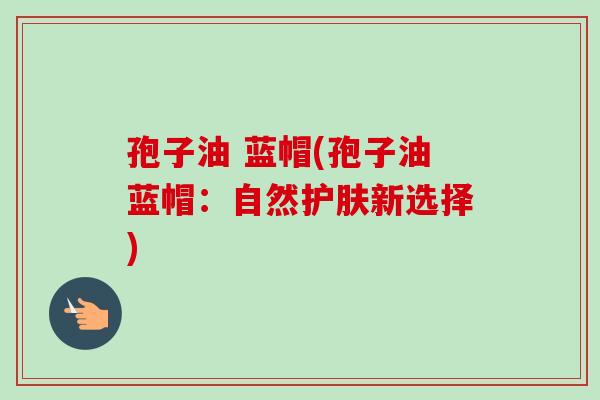 孢子油 蓝帽(孢子油蓝帽:自然护肤新选择)-第1张图片-卓越灵芝孢子粉 孢子油 蓝帽(孢子油蓝帽:自然护肤新选择)-第1张图片-卓越灵芝孢子粉