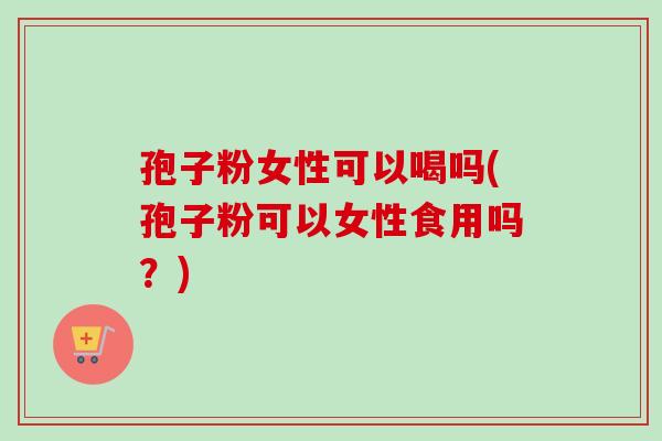 孢子粉女性可以喝吗(孢子粉可以女性食用吗？)-第1张图片-卓越灵芝孢子粉