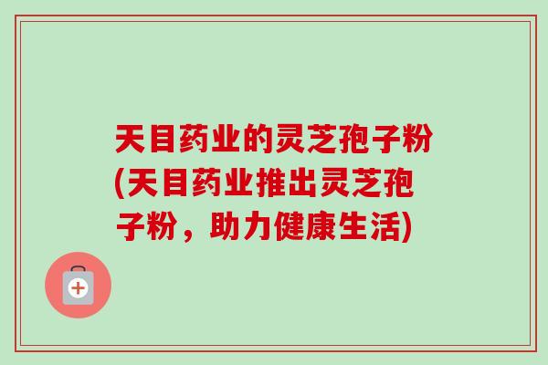 天目药业的灵芝孢子粉(天目药业推出灵芝孢子粉,助力健康生活)-第1张图片-卓越灵芝孢子粉 天目药业的灵芝孢子粉(天目药业推出灵芝孢子粉,助力健康生活)-第1张图片-卓越灵芝孢子粉