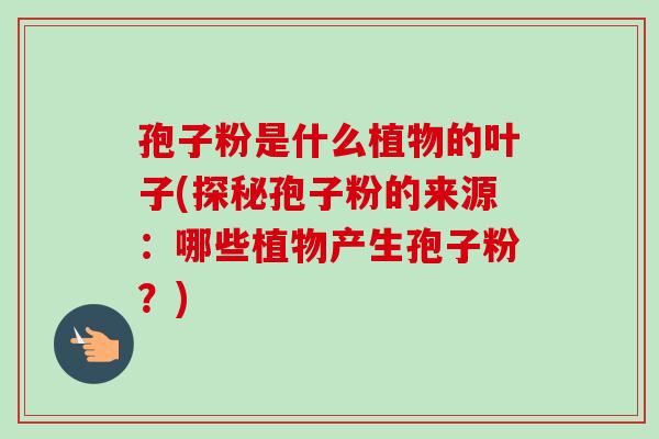 孢子粉是什么植物的叶子(探秘孢子粉的来源：哪些植物产生孢子粉？)-第1张图片-卓越灵芝孢子粉