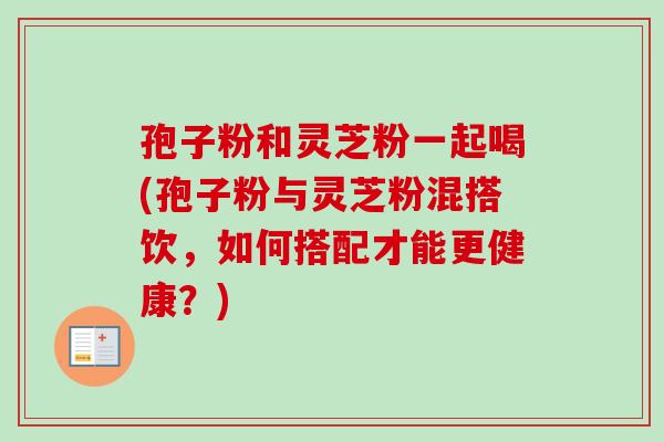 孢子粉和灵芝粉一起喝(孢子粉与灵芝粉混搭饮,如何搭配才能更健康?)-第1张图片-卓越灵芝孢子粉 孢子粉和灵芝粉一起喝(孢子粉与灵芝粉混搭饮,如何搭配才能更健康?)-第1张图片-卓越灵芝孢子粉