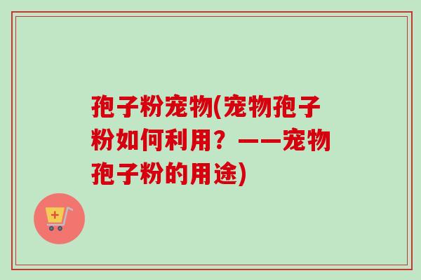 孢子粉宠物(宠物孢子粉如何利用？——宠物孢子粉的用途)-第1张图片-卓越灵芝孢子粉