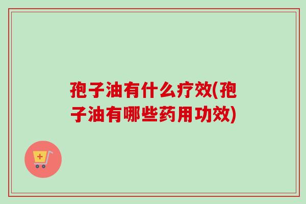 孢子油有什么疗效(孢子油有哪些药用功效)-第1张图片-卓越灵芝孢子粉