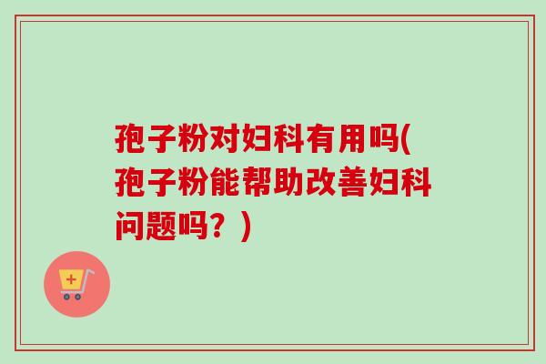 孢子粉对妇科有用吗(孢子粉能帮助改善妇科问题吗？)-第1张图片-卓越灵芝孢子粉