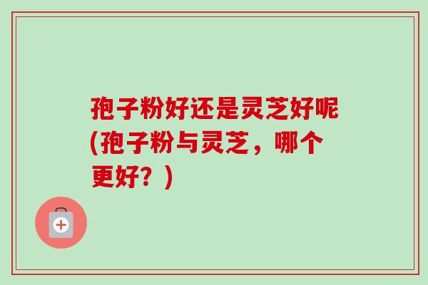 孢子粉好还是灵芝好呢(孢子粉与灵芝,哪个更好?)-第1张图片-卓越灵芝孢子粉 孢子粉好还是灵芝好呢(孢子粉与灵芝,哪个更好?)-第1张图片-卓越灵芝孢子粉