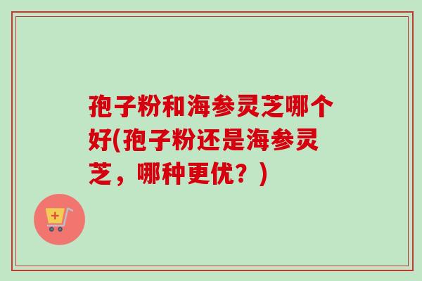 孢子粉和海参灵芝哪个好(孢子粉还是海参灵芝，哪种更优？)-第1张图片-卓越灵芝孢子粉