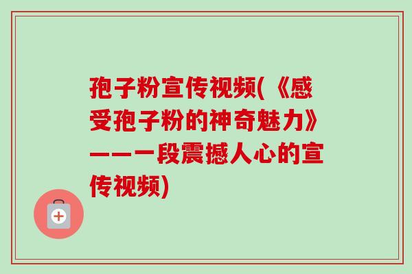 孢子粉宣传视频(《感受孢子粉的神奇魅力》——一段震撼人心的宣传视频)-第1张图片-卓越灵芝孢子粉