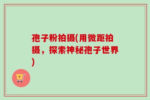 孢子粉拍摄(用微距拍摄，探索神秘孢子世界)-第1张图片-卓越灵芝孢子粉