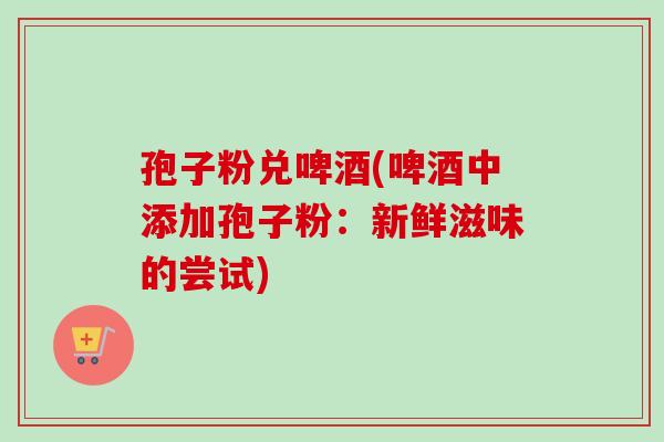 孢子粉兑啤酒(啤酒中添加孢子粉:新鲜滋味的尝试)-第1张图片-卓越灵芝孢子粉 孢子粉兑啤酒(啤酒中添加孢子粉:新鲜滋味的尝试)-第1张图片-卓越灵芝孢子粉