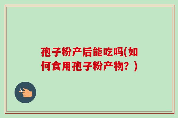 孢子粉产后能吃吗(如何食用孢子粉产物?)-第1张图片-卓越灵芝孢子粉 孢子粉产后能吃吗(如何食用孢子粉产物?)-第1张图片-卓越灵芝孢子粉
