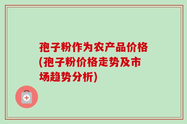 孢子粉作为农产品价格(孢子粉价格走势及市场趋势分析)-第1张图片-卓越灵芝孢子粉 孢子粉作为农产品价格(孢子粉价格走势及市场趋势分析)-第1张图片-卓越灵芝孢子粉
