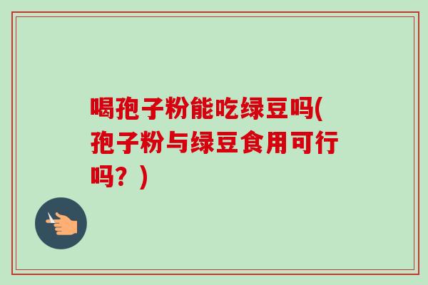 喝孢子粉能吃绿豆吗(孢子粉与绿豆食用可行吗？)-第1张图片-卓越灵芝孢子粉