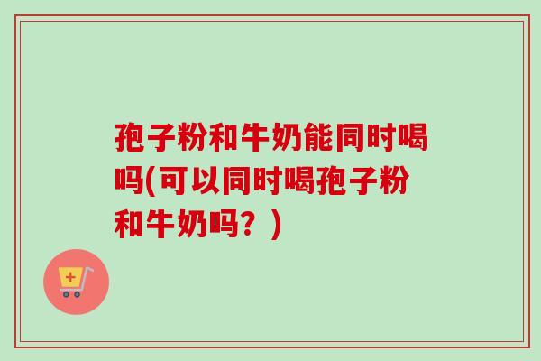 孢子粉和牛奶能同时喝吗(可以同时喝孢子粉和牛奶吗？)-第1张图片-卓越灵芝孢子粉