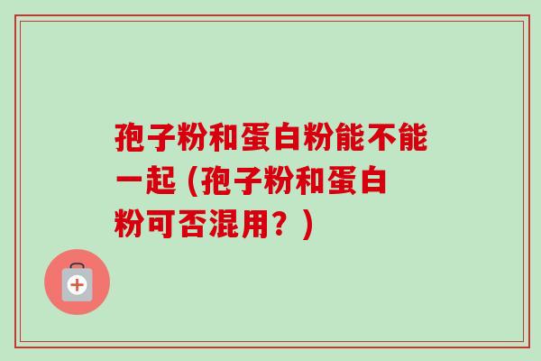 孢子粉和蛋白粉能不能一起 (孢子粉和蛋白粉可否混用?)-第1张图片-卓越灵芝孢子粉 孢子粉和蛋白粉能不能一起 (孢子粉和蛋白粉可否混用?)-第1张图片-卓越灵芝孢子粉