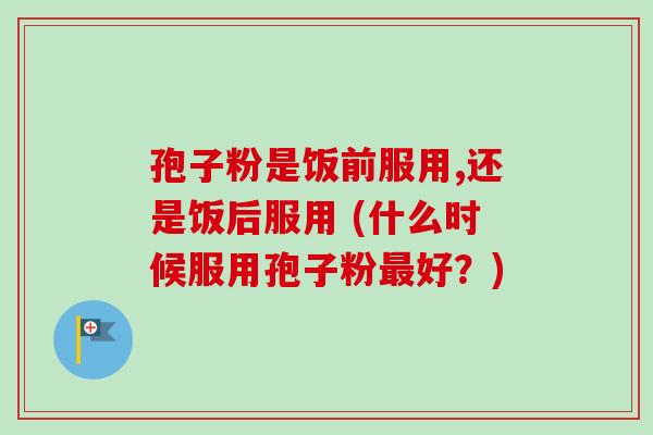 孢子粉是饭前服用,还是饭后服用 (什么时候服用孢子粉最好？)-第1张图片-卓越灵芝孢子粉