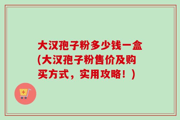 大汉孢子粉多少钱一盒(大汉孢子粉售价及购买方式,实用攻略!)-第1张图片-卓越灵芝孢子粉 大汉孢子粉多少钱一盒(大汉孢子粉售价及购买方式,实用攻略!)-第1张图片-卓越灵芝孢子粉