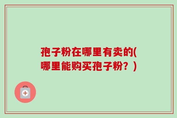 孢子粉在哪里有卖的(哪里能购买孢子粉？)-第1张图片-卓越灵芝孢子粉