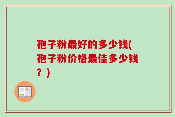 孢子粉最好的多少钱(孢子粉价格最佳多少钱?)-第1张图片-卓越灵芝孢子粉 孢子粉最好的多少钱(孢子粉价格最佳多少钱?)-第1张图片-卓越灵芝孢子粉