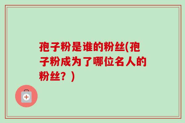 孢子粉是谁的粉丝(孢子粉成为了哪位名人的粉丝?)-第1张图片-卓越灵芝孢子粉 孢子粉是谁的粉丝(孢子粉成为了哪位名人的粉丝?)-第1张图片-卓越灵芝孢子粉