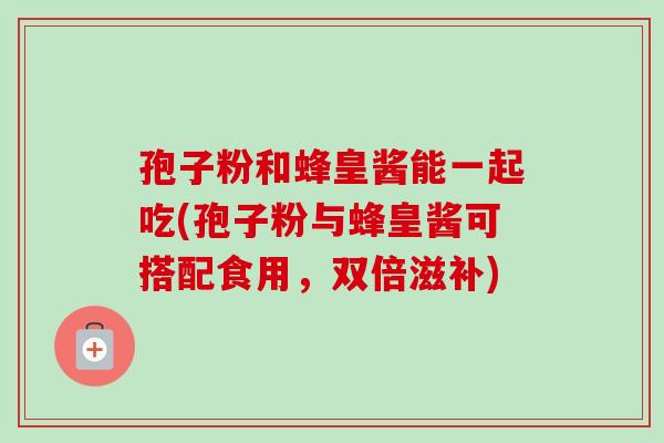 孢子粉和蜂皇酱能一起吃(孢子粉与蜂皇酱可搭配食用，双倍滋补)-第1张图片-卓越灵芝孢子粉