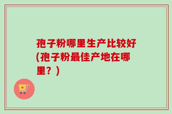孢子粉哪里生产比较好(孢子粉最佳产地在哪里?)-第1张图片-卓越灵芝孢子粉 孢子粉哪里生产比较好(孢子粉最佳产地在哪里?)-第1张图片-卓越灵芝孢子粉