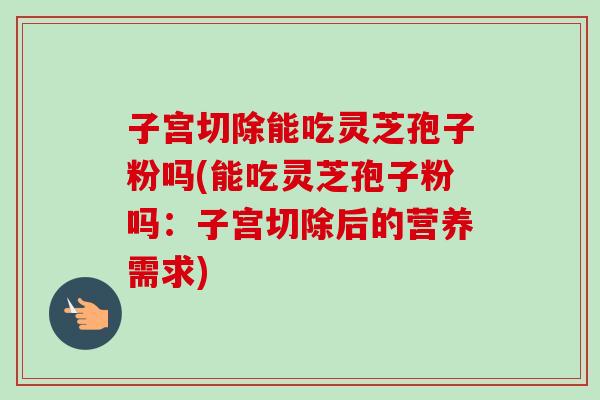 子宫切除能吃灵芝孢子粉吗(能吃灵芝孢子粉吗：子宫切除后的营养需求)-第1张图片-卓越灵芝孢子粉