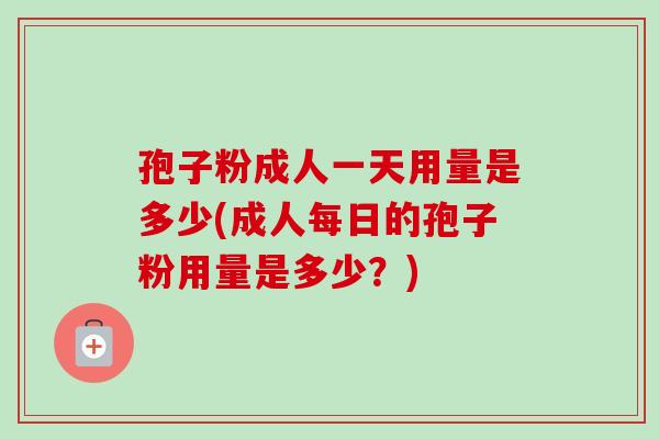 孢子粉成人一天用量是多少(成人每日的孢子粉用量是多少？)-第1张图片-卓越灵芝孢子粉