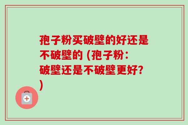 孢子粉买破壁的好还是不破壁的 (孢子粉：破壁还是不破壁更好？)-第1张图片-卓越灵芝孢子粉