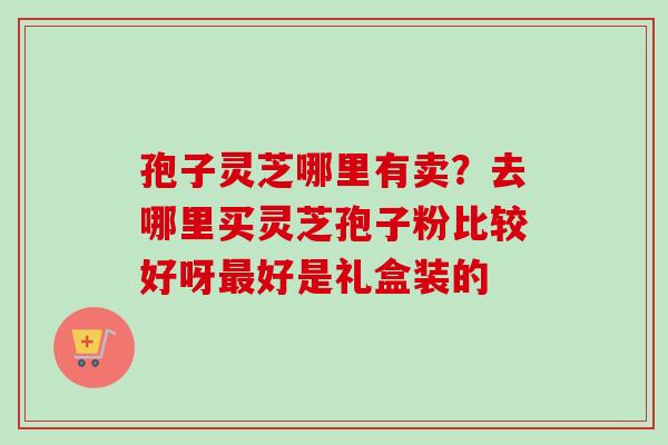 孢子灵芝哪里有卖？去哪里买灵芝孢子粉比较好呀最好是礼盒装的-第1张图片-卓越灵芝孢子粉
