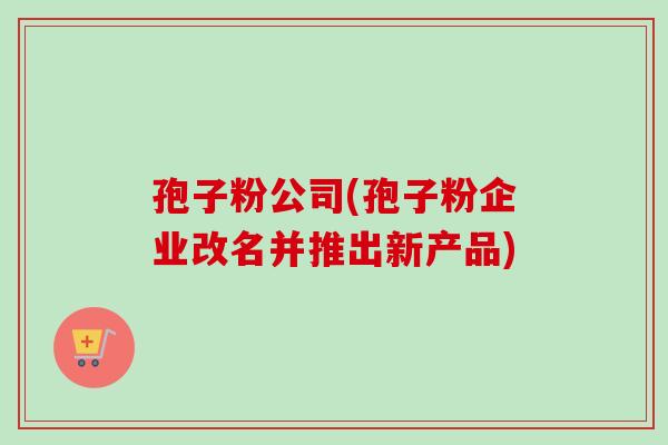 孢子粉公司(孢子粉企业改名并推出新产品)-第1张图片-卓越灵芝孢子粉 孢子粉公司(孢子粉企业改名并推出新产品)-第1张图片-卓越灵芝孢子粉