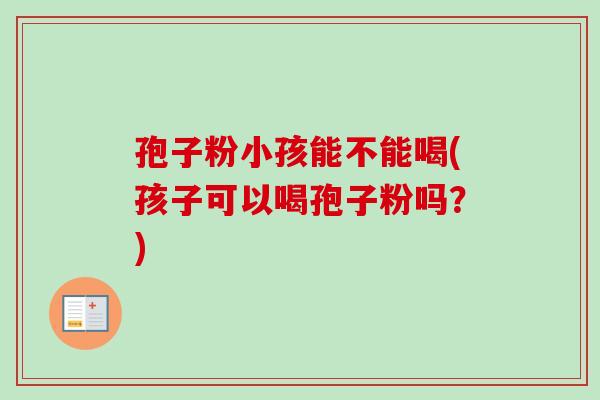 孢子粉小孩能不能喝(孩子可以喝孢子粉吗?)-第1张图片-卓越灵芝孢子粉 孢子粉小孩能不能喝(孩子可以喝孢子粉吗?)-第1张图片-卓越灵芝孢子粉
