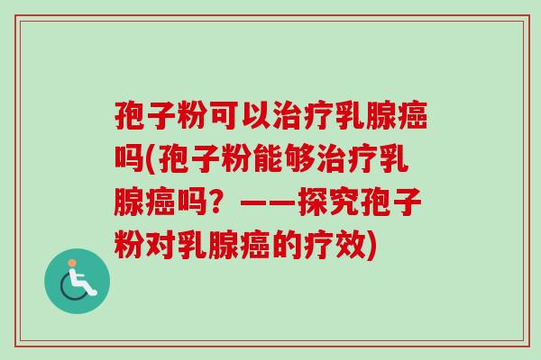 孢子粉可以治疗乳腺癌吗(孢子粉能够治疗乳腺癌吗？——探究孢子粉对乳腺癌的疗效)-第1张图片-卓越灵芝孢子粉