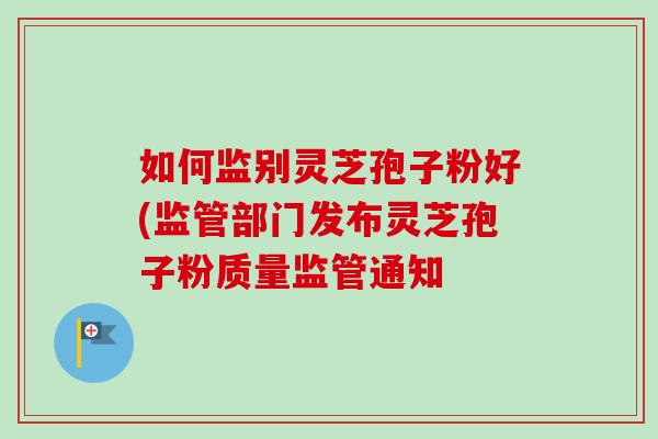 如何监别灵芝孢子粉好(监管部门发布灵芝孢子粉质量监管通知-第1张图片-卓越灵芝孢子粉